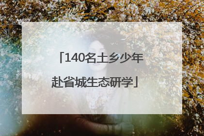 140名土乡少年赴省城生态研学