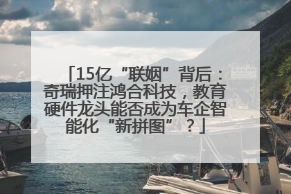 15亿“联姻”背后：奇瑞押注鸿合科技，教育硬件龙头能否成为车企智能化“新拼图”？