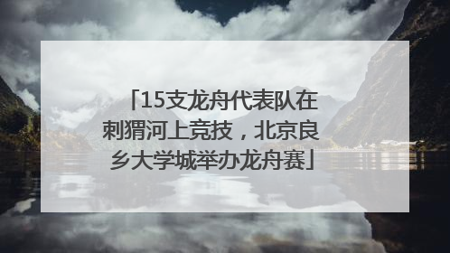 15支龙舟代表队在刺猬河上竞技，北京良乡大学城举办龙舟赛