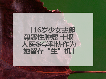 16岁少女患卵巢恶性肿瘤 十堰人医多学科协作为她留存“生”机