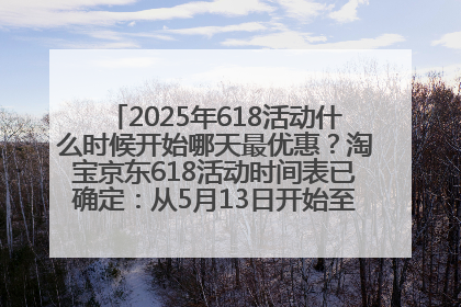 2025年618活动什么时候开始哪天最优惠？淘宝京东618活动时间表已确定：从5月13日开始至6月18日结束