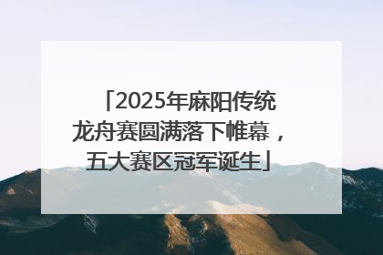 2025年麻阳传统龙舟赛圆满落下帷幕，五大赛区冠军诞生