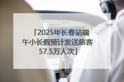2025年长春站端午小长假预计发送旅客57.5万人次