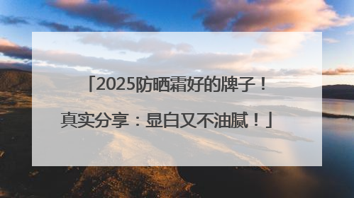 2025防晒霜好的牌子！真实分享：显白又不油腻！