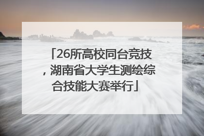 26所高校同台竞技，湖南省大学生测绘综合技能大赛举行