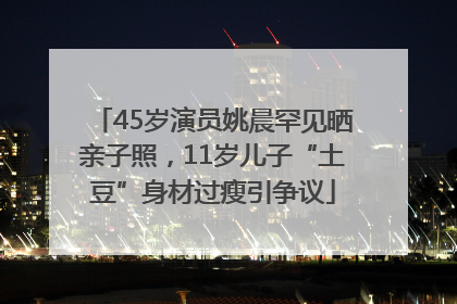 45岁演员姚晨罕见晒亲子照，11岁儿子“土豆”身材过瘦引争议