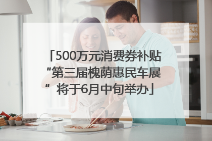500万元消费券补贴 “第三届槐荫惠民车展”将于6月中旬举办