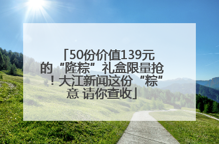 50份价值139元的“隆粽”礼盒限量抢！大江新闻这份“粽”意 请你查收