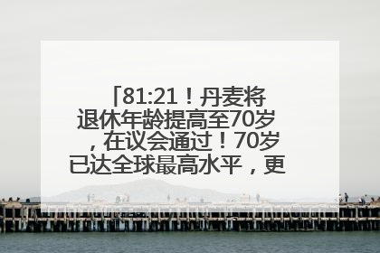 81:21！丹麦将退休年龄提高至70岁，在议会通过！70岁已达全球最高水平，更多国家或将逐步跟进